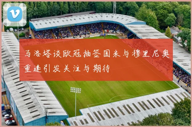 马洛塔谈欧冠抽签国米与穆里尼奥重逢引发关注与期待
