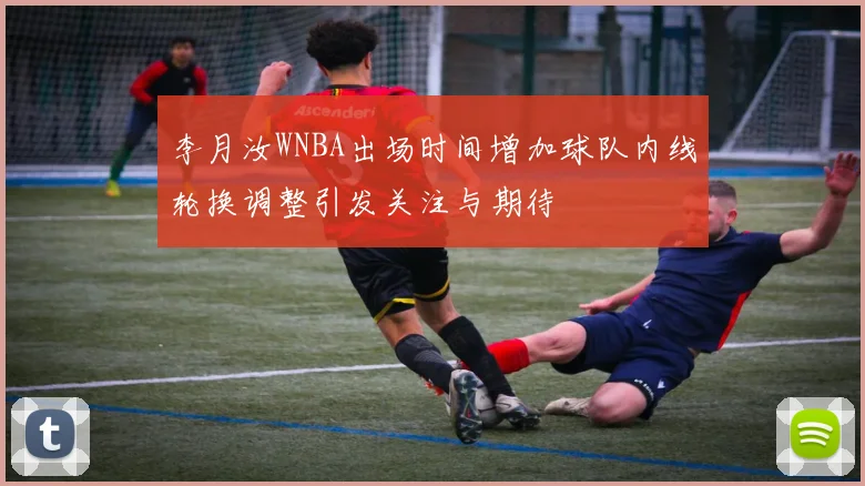 李月汝WNBA出场时间增加球队内线轮换调整引发关注与期待