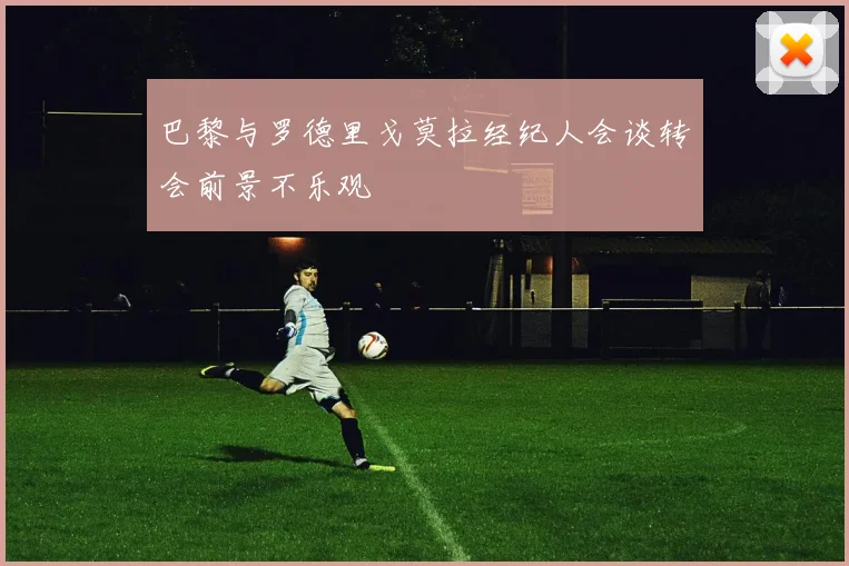 巴黎与罗德里戈莫拉经纪人会谈转会前景不乐观