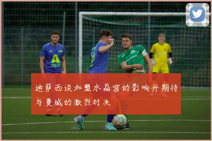 迪萨西谈加盟水晶宫的影响并期待与曼城的激烈对决