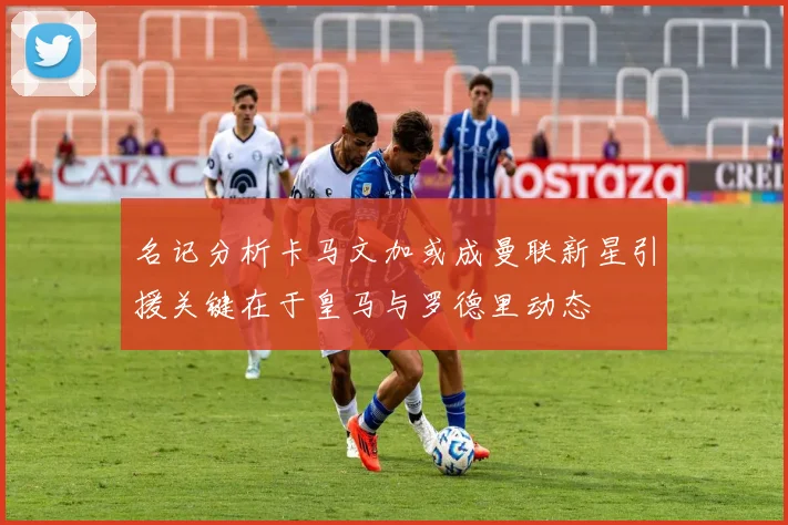 名记分析卡马文加或成曼联新星引援关键在于皇马与罗德里动态