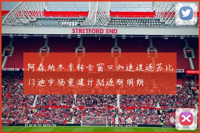 阿森纳冬季转会窗口加速追逐苏比门迪中场重建计划逐渐明朗