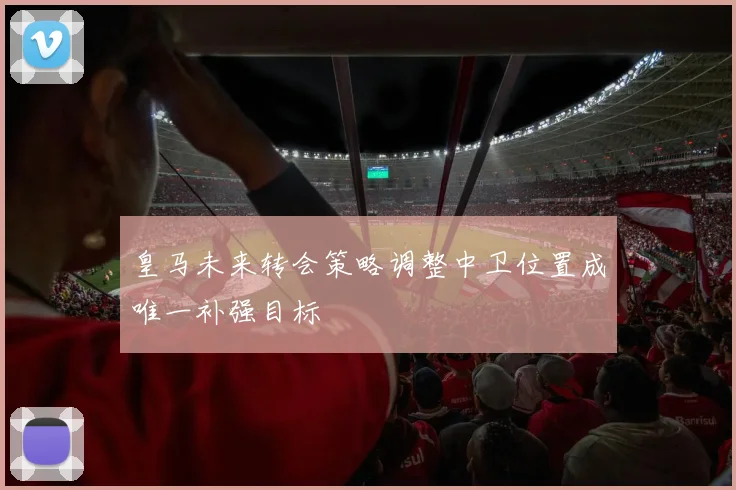 皇马未来转会策略调整中卫位置成唯一补强目标