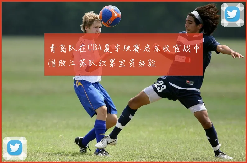 青岛队在CBA夏季联赛启东收官战中惜败江苏队积累宝贵经验
