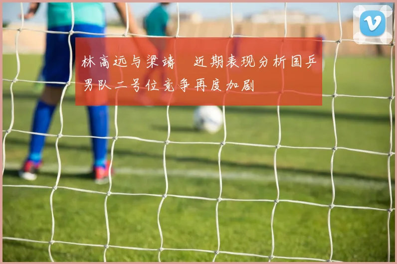 林高远与梁靖崑近期表现分析国乒男队二号位竞争再度加剧