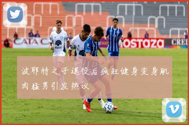 波耶特之子退役后疯狂健身变身肌肉猛男引发热议