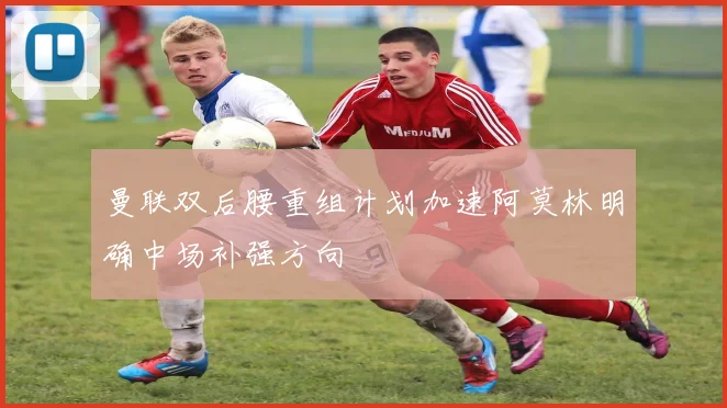 曼联双后腰重组计划加速阿莫林明确中场补强方向