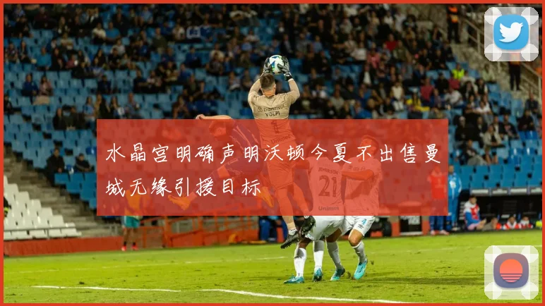 水晶宫明确声明沃顿今夏不出售曼城无缘引援目标