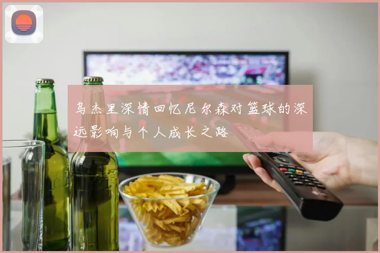 乌杰里深情回忆尼尔森对篮球的深远影响与个人成长之路